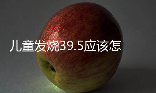 儿童发烧39.5应该怎么办